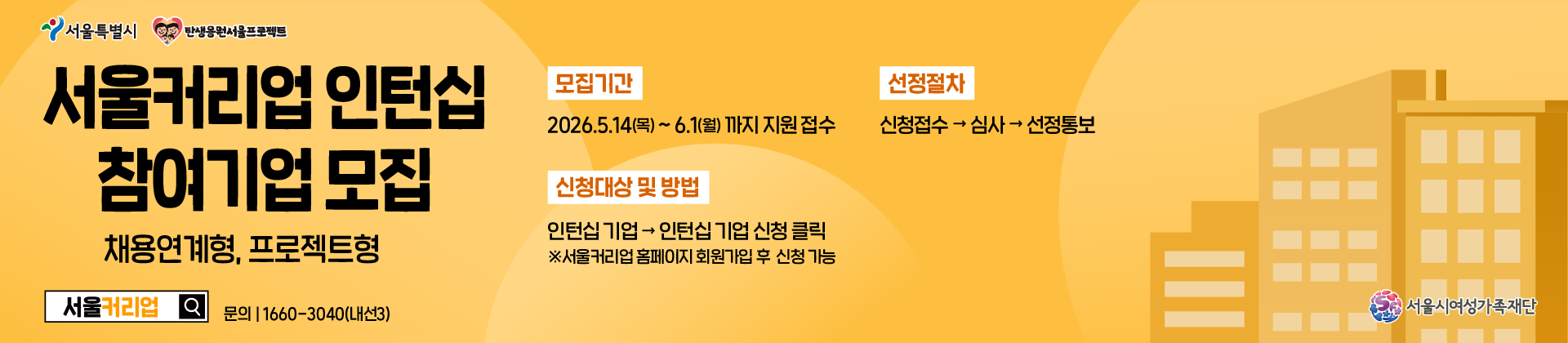 서울커리업 인턴십 참여기업 모집 - 채용연계형, 프로젝트형 | 모집기간 20265.14(목)~6.1(월) 18:00까지 접수 | 신청대상 및 방법 인턴십 기업 -> 인턴십 기업 신청 클릭 ※ 서울커리업 홈페이지 회원가입 후 신청 가능 | 선정절차 신청접수 -> 심사 -> 선정통보 | 서울커리업 문의 1660-3040(내선3) | 서울시여성가족재단